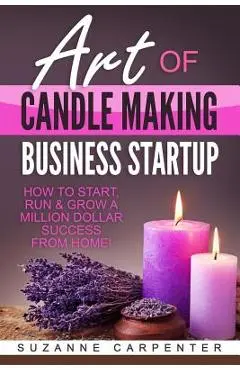Art Of Candle Making Business Startup: How to Start, Run & Grow a Million Dollar Success From Home! - Suzanne Carpenter