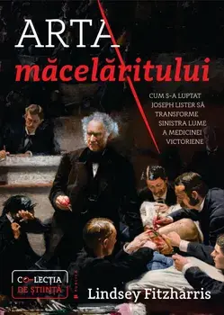 Arta macelaritului. Cum s-a luptat Joseph Lister sa transforme sinistra lume a medicinei victoriene/Lindsey Fitzharris