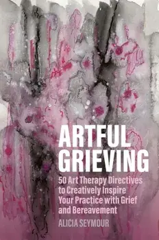 Artful Grieving. 50 Art Therapy Directives to Creatively Inspire Your Practice with Grief and Bereavement, Paperback/Alicia Seymour