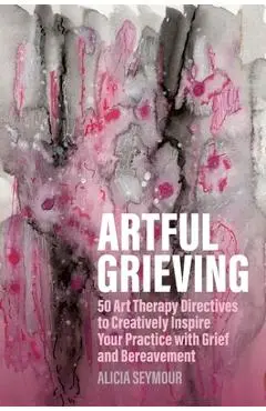 Artful Grieving: 50 Art Therapy Directives to Creatively Inspire Your Practice with Grief and Bereavement - Alicia Seymour