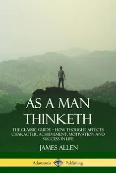 As a Man Thinketh: The Classic Guide - How Thought Affects Character, Achievement, Motivation and Success in Life/James Allen