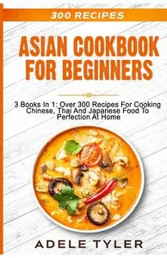 Asian Cookbook For Beginners: 3 Books In 1: Over 300 Recipes For Cooking Chinese, Thai And Japanese Food To Perfection At Home - Adele Tyler