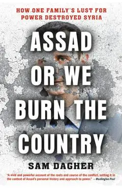 Assad or We Burn the Country: How One Family's Lust for Power Destroyed Syria - Sam Dagher