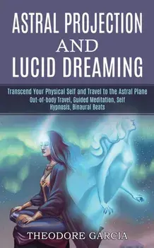 Astral Projection and Lucid Dreaming: Transcend Your Physical Self and Travel to the Astral Plane (Out-of-body Travel, Guided Meditation, Self Hypnosi/Theodore Garcia