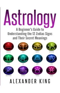 Astrology: A Beginner's Guide to Understand the 12 Zodiac Signs and Their Secret Meanings (Signs, Horoscope, New Age, Astrology C - Alexander King