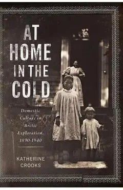 At Home in the Cold: Domestic Culture in Arctic Exploration, 1890-1940 - Katherine Crooks
