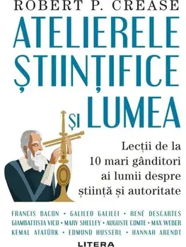 Atelierele stiintifice si lumea. Lectii de la 10 mari ganditori ai lumii despre stiinta si autoritate/Robert P. Crease