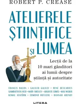 Atelierele stiintifice si lumea. Lectii de la 10 mari ganditori ai lumii despre stiinta si autoritate/Robert P. Crease