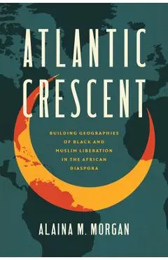 Atlantic Crescent: Building Geographies of Black and Muslim Liberation in the African Diaspora - Alaina M. Morgan