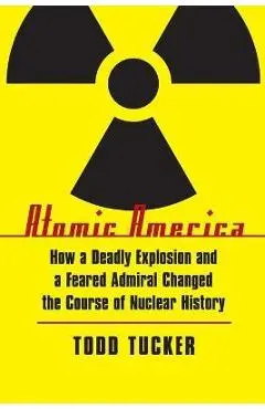 Atomic America: How a Deadly Explosion and a Feared Admiral Changed the Course of Nuclear History - Todd Tucker