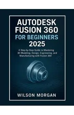 Autodesk Fusion 360 For Beginners 2025: A Step-by-Step Guide to Mastering 3D Modeling, Design, Engineering, and Manufacturing with Fusion 360 - Wilson Morgan