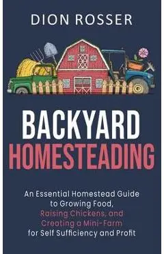 Backyard Homesteading: An Essential Homestead Guide to Growing Food, Raising Chickens, and Creating a Mini-Farm for Self Sufficiency and Prof - Dion Rosser