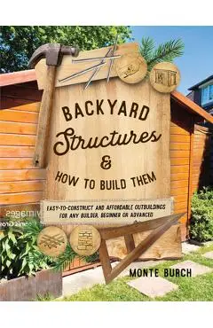 Backyard Structures and How to Build Them: Easy-to-Construct and Affordable Outbuildings for Any Builder, Beginner or Advanced - Monte Burch