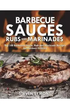 Barbecue Sauces Rubs and Marinades: Top 100 Barbecue Sauce, Rub and Marinade Recipes for Outdoor Grilling - Steven Symons
