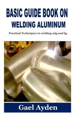 Basic Guide Book on Welding Aluminum: Practical Techniques to welding mig and tig - Gael Ayden