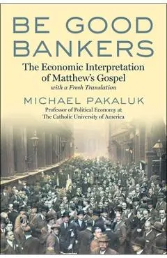 Be Good Bankers: The Economic Interpretation of Matthew's Gospel, with a Fresh Translation - Michael Pakaluk