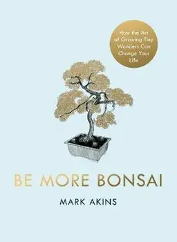 Be More Bonsai. Change your life with the mindful practice of growing bonsai trees, Hardback/Mark Akins