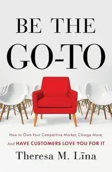 Be the Go-To: How to Own Your Competitive Market, Charge More, and Have Customers Love You For It, Paperback/Theresa M. Lina