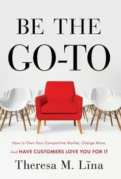 Be the Go-To: How to Own Your Competitive Market, Charge More, and Have Customers Love You For It, Hardcover/Theresa M. Lina