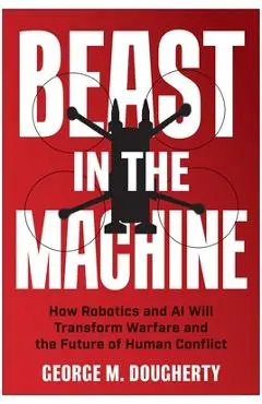 Beast in the Machine: How Robotics and AI Will Transform Warfare and the Future of Human Conflict - George M. Dougherty