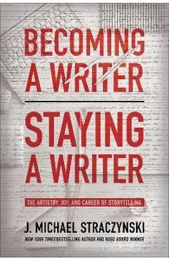 Becoming a Writer, Staying a Writer: The Artistry, Joy, and Career of Storytelling - J. Michael Straczynski