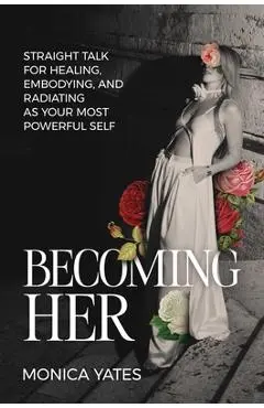Becoming Her: Straight Talk for Healing, Embodying, and Radiating as Your Most Powerful Self - Monica Yates