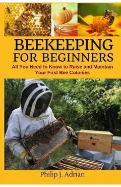 Beekeeping for Beginners: All You Need to Know to Raise and Maintain Your First Bee Colonies. - Philip J. Adrian
