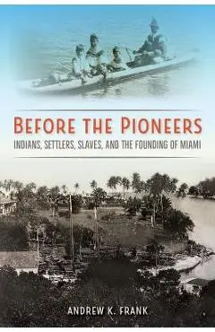 Before the Pioneers: Indians, Settlers, Slaves, and the Founding of Miami - Andrew K. Frank