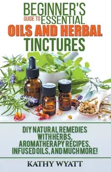 Beginner's Guide to Essential Oils and Herbal Tinctures: DIY Natural Remedies with Herbs, Aromatherapy Recipes, Infused Oils, and Much More!, Paperback/Kathy Wyatt
