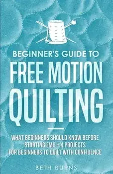 Beginner's Guide to Free Motion Quilting: What Beginners Should Know Before Starting FMQ 4 Projects for Beginners to Quilt with Confidence/Beth Burns