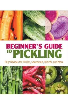Beginner's Guide to Pickling: Easy Recipes for Pickles, Sauerkraut, Kimchi, and More - Katherine Green