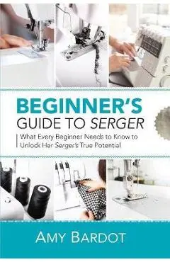 Beginner's Guide to Serger: What Every Beginner Needs to Know to Unlock Her Serger's True Potential - Amy Bardot