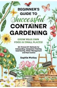Beginner's Guide to Successful Container Gardening: Grow Your Own Food in Small Places! 25+ Proven DIY Methods for Composting, Companion Planting, See - Sophie Mckay