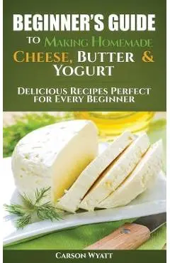 Beginners Guide to Making Homemade Cheese, Butter & Yogurt: Delicious Recipes Perfect for Every Beginner! - Carson Wyatt