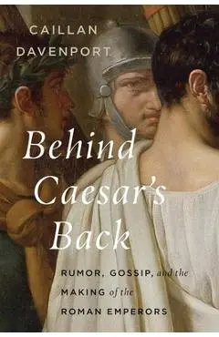 Behind Caesar's Back: Rumor, Gossip, and the Making of the Roman Emperors - Caillan Davenport