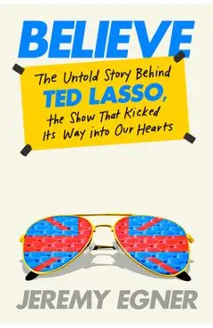 Believe: The Untold Story Behind Ted Lasso, the Show That Kicked Its Way Into Our Hearts - Jeremy Egner