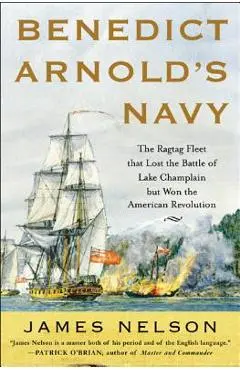 Benedict Arnold's Navy: The Ragtag Fleet That Lost the Battle of Lake Champlain But Won the American Revolution - James Nelson