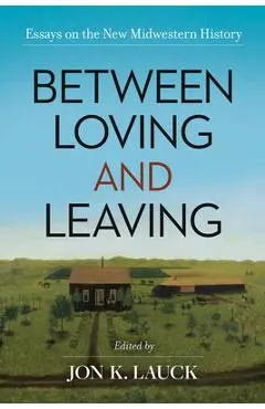 Between Loving and Leaving: Essays on the New Midwestern History - Jon K. Lauck