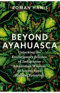 Beyond Ayahuasca: Unlocking the Evolutionary Science of Indigenous Amazonian Wisdom to Access Your Highest Potential - Roman Hanis