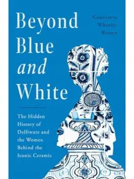 Beyond Blue and White. The Hidden History of Delftware and the Women Behind the Iconic Ceramic, Hardback/Genevieve Wheeler Brown