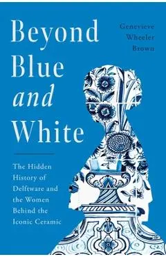 Beyond Blue and White: The Hidden History of Delftware and the Women Who Changed Art and Commerce Through the World's Favorite Ceramic - Genevieve Wheeler-brown