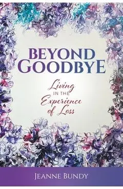 Beyond Goodbye: Living in the Experience of Loss - Jeanne Bundy