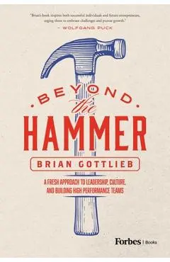 Beyond the Hammer: A Fresh Approach to Leadership, Culture, and Building High Performance Teams - Brian Gottlieb