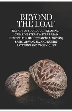 Beyond The Loaf: The Art of Sourdough Scoring - Creative Step-by-Step Bread Designs for Beginners to Masters Basic, Advanced, and Exper - Peter Doughfrey