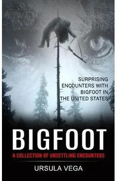 Bigfoot: Surprising Encounters With Bigfoot in the United States (A Collection of Unsettling Encounters) - Ursula Vega