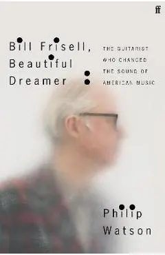Bill Frisell, Beautiful Dreamer: The Guitarist Who Changed the Sound of American Music - Philip Watson