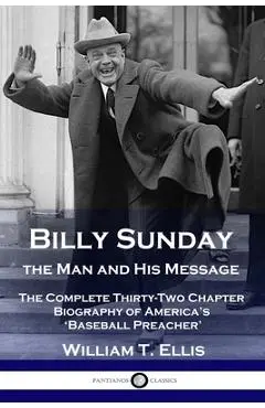 Billy Sunday, the Man and His Message: The Complete Thirty-Two Chapter Biography of America's 'Baseball Preacher' - William T. Ellis