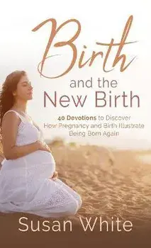 Birth and the New Birth: 40 Devotions to Discover How Pregnancy and Birth Illustrate Being Born Again, Hardcover/Susan M. White