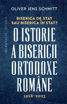 Biserica de stat sau Biserica in stat? O istorie a Bisericii Ortodoxe Romane. 1918-2023/Oliver Jens Schmitt