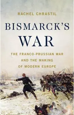 Bismarck's War: The Franco-Prussian War and the Making of Modern Europe - Rachel Chrastil